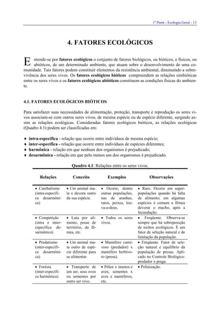 1a
Parte - Ecologia Geral - 13
4. FATORES ECOLÓGICOS
ntende-se por fatores ecológicos o conjunto de fatores biológicos, ou bióticos, e físicos, ou
abióticos, de um determinado ambiente, que atuam sobre o desenvolvimento de uma co-
munidade. Tais fatores podem constituir elementos da resistência ambiental, diminuindo a sobre-
vivência dos seres vivos. Os fatores ecológicos bióticos compreendem as relações simbióticas
entre os seres vivos e os fatores ecológicos abióticos constituem as condições físicas do ambien-
te.
4.1. FATORES ECOLÓGICOS BIÓTICOS
Para satisfazer suas necessidades de alimentação, proteção, transporte e reprodução os seres vi-
vos associam-se com outros seres vivos, de mesma espécie ou de espécie diferente, surgindo as-
sim as relações ecológicas. Consideradas fatores ecológicos bióticos, as relações ecológicas
(Quadro 4.1) podem ser classificadas em:
♦ intra-específica - relação que ocorre entre indivíduos de mesma espécie;
♦ inter-específica - relação que ocorre entre indivíduos de espécies diferentes;
♦ harmônica - relação em que nenhum dos organismos é prejudicado;
♦ desarmônica - relação em que pelo menos um dos organismos é prejudicado.
Quadro 4.1: Relações entre os seres vivos.
Relações Conceito Exemplos Observações
• Canibalismo
(intra-específi-
ca desarmôni-
ca)
• Um animal ma-
ta e devora outro
da sua espécie.
• Ocorre, dentre
outras populações,
nas de aranhas,
ratos, peixes, lou-
va-a-deus,
• Raro. Ocorre em super-
populações quando há falta
de alimento; em algumas
espécies é comum a fêmea
devorar o macho, após a
fecundação.
• Competição
(intra e inter-
específica de-
sarmônica)
• Luta por ali-
mento, posse de
território, da fê-
mea, etc.
• Todos os seres
vivos.
• Freqüente. Observa-se
sempre que há sobreposição
de nichos ecológicos. É um
fator de seleção natural e de
limitação da população.
• Predatismo
(inter-específi-
ca desarmôni-
ca)
• Um animal ma-
ta outro de espé-
cie diferente para
se alimentar.
• Mamífero carní-
voro (predador) x
mamífero herbívo-
ro (presa).
• Freqüente. Fator de sele-
ção natural e equilíbrio da
população de presas. Apli-
cado no Controle Biológico:
predador x praga.
• Forésia
(inter-específi-
ca harmônica)
• Transporte de
um ser, seus ovos
ou sementes por
outro ser vivo.
• Pólen x insetos e
aves; sementes x
aves e mamíferos,
etc.
• Polinização.
E
 