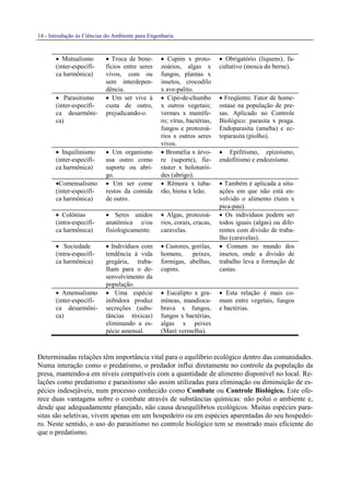 14 - Introdução às Ciências do Ambiente para Engenharia
• Mutualismo
(inter-específi-
ca harmônica)
• Troca de bene-
fícios entre seres
vivos, com ou
sem interdepen-
dência.
• Cupim x proto-
zoários, algas x
fungos, plantas x
insetos, crocodilo
x ave-palito.
• Obrigatório (liquens), fa-
cultativo (mosca do berne).
• Parasitismo
(inter-específi-
ca desarmôni-
ca)
• Um ser vive à
custa de outro,
prejudicando-o.
• Cipó-de-chumbo
x outros vegetais;
vermes x mamífe-
ro; vírus, bactérias,
fungos e protozoá-
rios x outros seres
vivos.
• Freqüente. Fator de home-
ostase na população de pre-
sas. Aplicado no Controle
Biológico: parasita x praga.
Endoparasita (ameba) e ec-
toparasita (piolho).
• Inquilinismo
(inter-específi-
ca harmônica)
• Um organismo
usa outro como
suporte ou abri-
go.
• Bromélia x árvo-
re (suporte), fie-
ráster x holoturói-
des (abrigo).
• Epifitismo, epizoísmo,
endofitismo e endozoísmo.
•Comensalismo
(inter-específi-
ca harmônica)
• Um ser come
restos da comida
de outro.
• Rêmora x tuba-
rão, hiena x leão.
• Também é aplicada a situ-
ações em que não está en-
volvido o alimento (tuim x
pica-pau).
• Colônias
(intra-específi-
ca harmônica)
• Seres unidos
anatômica e/ou
fisiologicamente.
• Algas, protozoá-
rios, corais, cracas,
caravelas.
• Os indivíduos podem ser
todos iguais (algas) ou dife-
rentes com divisão de traba-
lho (caravelas).
• Sociedade
(intra-específi-
ca harmônica)
• Indivíduos com
tendência à vida
gregária, traba-
lham para o de-
senvolvimento da
população.
• Castores, gorilas,
homens, peixes,
formigas, abelhas,
cupins.
• Comum no mundo dos
insetos, onde a divisão de
trabalho leva a formação de
castas.
• Amensalismo
(inter-específi-
ca desarmôni-
ca)
• Uma espécie
inibidora produz
secreções (subs-
tâncias tóxicas)
eliminando a es-
pécie amensal.
• Eucalipto x gra-
míneas, mandioca-
brava x fungos,
fungos x bactérias,
algas x peixes
(Maré vermelha).
• Esta relação é mais co-
mum entre vegetais, fungos
e bactérias.
Determinadas relações têm importância vital para o equilíbrio ecológico dentro das comunidades.
Numa interação como o predatismo, o predador influi diretamente no controle da população da
presa, mantendo-a em níveis compatíveis com a quantidade de alimento disponível no local. Re-
lações como predatismo e parasitismo são assim utilizadas para eliminação ou diminuição de es-
pécies indesejáveis, num processo conhecido como Combate ou Controle Biológico. Este ofe-
rece duas vantagens sobre o combate através de substâncias químicas: não polui o ambiente e,
desde que adequadamente planejado, não causa desequilíbrios ecológicos. Muitas espécies para-
sitas são seletivas, vivem apenas em um hospedeiro ou em espécies aparentadas do seu hospedei-
ro. Neste sentido, o uso do parasitismo no controle biológico tem se mostrado mais eficiente do
que o predatismo.
 