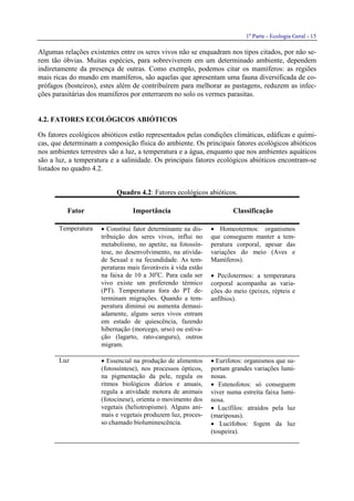 1a
Parte - Ecologia Geral - 15
Algumas relações existentes entre os seres vivos não se enquadram nos tipos citados, por não se-
rem tão óbvias. Muitas espécies, para sobreviverem em um determinado ambiente, dependem
indiretamente da presença de outras. Como exemplo, podemos citar os mamíferos: as regiões
mais ricas do mundo em mamíferos, são aquelas que apresentam uma fauna diversificada de co-
prófagos (bosteiros), estes além de contribuírem para melhorar as pastagens, reduzem as infec-
ções parasitárias dos mamíferos por enterrarem no solo os vermes parasitas.
4.2. FATORES ECOLÓGICOS ABIÓTICOS
Os fatores ecológicos abióticos estão representados pelas condições climáticas, edáficas e quími-
cas, que determinam a composição física do ambiente. Os principais fatores ecológicos abióticos
nos ambientes terrestres são a luz, a temperatura e a água, enquanto que nos ambientes aquáticos
são a luz, a temperatura e a salinidade. Os principais fatores ecológicos abióticos encontram-se
listados no quadro 4.2.
Quadro 4.2: Fatores ecológicos abióticos.
Fator Importância Classificação
Temperatura • Constitui fator determinante na dis-
tribuição dos seres vivos, influi no
metabolismo, no apetite, na fotossín-
tese, no desenvolvimento, na ativida-
de Sexual e na fecundidade. As tem-
peraturas mais favoráveis à vida estão
na faixa de 10 a 30o
C. Para cada ser
vivo existe um preferendo térmico
(PT). Temperaturas fora do PT de-
terminam migrações. Quando a tem-
peratura diminui ou aumenta demasi-
adamente, alguns seres vivos entram
em estado de quiescência, fazendo
hibernação (morcego, urso) ou estiva-
ção (lagarto, rato-canguru), outros
migram.
• Homeotermos: organismos
que conseguem manter a tem-
peratura corporal, apesar das
variações do meio (Aves e
Mamíferos).
• Pecilotermos: a temperatura
corporal acompanha as varia-
ções do meio (peixes, répteis e
anfíbios).
Luz • Essencial na produção de alimentos
(fotossíntese), nos processos ópticos,
na pigmentação da pele, regula os
ritmos biológicos diários e anuais,
regula a atividade motora de animais
(fotocinese), orienta o movimento dos
vegetais (heliotropismo). Alguns ani-
mais e vegetais produzem luz, proces-
so chamado bioluminescência.
• Eurifotos: organismos que su-
portam grandes variações lumi-
nosas.
• Estenofotos: só conseguem
viver numa estreita faixa lumi-
nosa.
• Lucífilos: atraídos pela luz
(mariposas).
• Lucífobos: fogem da luz
(toupeira).
 