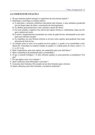 1a
Parte - Ecologia Geral - 17
4.4. EXERCÍCIO DE FIXAÇÃO 4
1. De que maneiras podem interagir os organismos de uma mesma espécie ?
2. Identifique e classifique as relações abaixo:
a) A penicilina, o primeiro antibiótico descoberto pelo homem, é uma substância produzida
por um fungo capaz de inibir o crescimento de microrganismos.
b) As abelhas, para produzirem o mel, utilizam o néctar das flores.
c) Em uma calçada, a lagartixa fica imóvel por alguns minutos e, subitamente, lança sua lín-
gua e captura um inseto.
d) O anum é freqüentemente encontrado nas costas do gado bovino, alimentando-se de carra-
patos que infestam sua pele.
e) As orquídeas em uma floresta utilizam as árvores como suporte, para poderem ficar mais
próximas da fonte de luz.
3. As relações entre os seres vivos podem envolver ganho (+), perda (-) ou neutralidade e tole-
rância (0). Classifique as relações listadas no quadro 4.1 usando pares de sinais, como (+,+),
(+,-), (0,+), etc.
4. Qual a importância, para uma espécie, da competição entre seus indivíduos ?
5. Qual a importância do predatismo para a comunidade ?
6. O que é controle biológico ? É mais eficiente quando se usam parasitas ou predadores? Por
que?
7. Por que alguns seres vivos migram ?
8. Qual a diferença entre hibernação e estivação ?
9. Conceitue fator limitante. Dê exemplo de um fator limitante para o homem.
10. Qual a diferença entre fator limitante e resistência ambiental ?
 