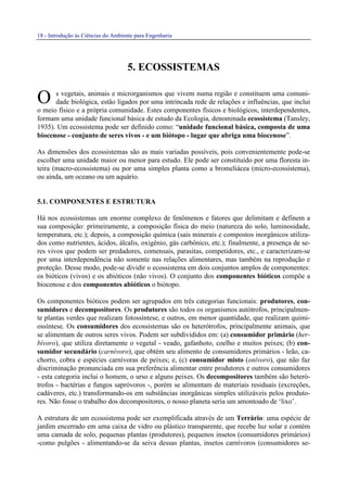 18 - Introdução às Ciências do Ambiente para Engenharia
5. ECOSSISTEMAS
s vegetais, animais e microrganismos que vivem numa região e constituem uma comuni-
dade biológica, estão ligados por uma intrincada rede de relações e influências, que inclui
o meio físico e a própria comunidade. Estes componentes físicos e biológicos, interdependentes,
formam uma unidade funcional básica de estudo da Ecologia, denominada ecossistema (Tansley,
1935). Um ecossistema pode ser definido como: “unidade funcional básica, composta de uma
biocenose - conjunto de seres vivos - e um biótopo - lugar que abriga uma biocenose”.
As dimensões dos ecossistemas são as mais variadas possíveis, pois convenientemente pode-se
escolher uma unidade maior ou menor para estudo. Ele pode ser constituído por uma floresta in-
teira (macro-ecossistema) ou por uma simples planta como a bromeliácea (micro-ecossistema),
ou ainda, um oceano ou um aquário.
5.1. COMPONENTES E ESTRUTURA
Há nos ecossistemas um enorme complexo de fenômenos e fatores que delimitam e definem a
sua composição: primeiramente, a composição física do meio (natureza do solo, luminosidade,
temperatura, etc.); depois, a composição química (sais minerais e compostos inorgânicos utiliza-
dos como nutrientes, ácidos, álcalis, oxigênio, gás carbônico, etc.); finalmente, a presença de se-
res vivos que podem ser predadores, comensais, parasitas, competidores, etc., e caracterizam-se
por uma interdependência não somente nas relações alimentares, mas também na reprodução e
proteção. Desse modo, pode-se dividir o ecossistema em dois conjuntos amplos de componentes:
os bióticos (vivos) e os abióticos (não vivos). O conjunto dos componentes bióticos compõe a
biocenose e dos componentes abióticos o biótopo.
Os componentes bióticos podem ser agrupados em três categorias funcionais: produtores, con-
sumidores e decompositores. Os produtores são todos os organismos autótrofos, principalmen-
te plantas verdes que realizam fotossíntese, e outros, em menor quantidade, que realizam quimi-
ossíntese. Os consumidores dos ecossistemas são os heterótrofos, principalmente animais, que
se alimentam de outros seres vivos. Podem ser subdivididos em: (a) consumidor primário (her-
bívoro), que utiliza diretamente o vegetal - veado, gafanhoto, coelho e muitos peixes; (b) con-
sumidor secundário (carnívoro), que obtém seu alimento de consumidores primários - leão, ca-
chorro, cobra e espécies carnívoras de peixes; e, (c) consumidor misto (onívoro), que não faz
discriminação pronunciada em sua preferência alimentar entre produtores e outros consumidores
- esta categoria inclui o homem, o urso e alguns peixes. Os decompositores também são heteró-
trofos - bactérias e fungos sapróvoros -, porém se alimentam de materiais residuais (excreções,
cadáveres, etc.) transformando-os em substâncias inorgânicas simples utilizáveis pelos produto-
res. Não fosse o trabalho dos decompositores, o nosso planeta seria um amontoado de ‘lixo’.
A estrutura de um ecossistema pode ser exemplificada através de um Terrário: uma espécie de
jardim encerrado em uma caixa de vidro ou plástico transparente, que recebe luz solar e contém
uma camada de solo, pequenas plantas (produtores), pequenos insetos (consumidores primários)
-como pulgões - alimentando-se da seiva dessas plantas, insetos carnívoros (consumidores se-
O
 