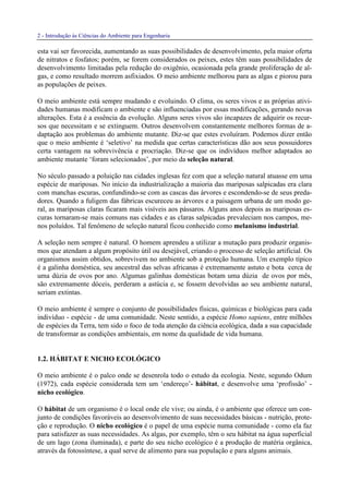 2 - Introdução às Ciências do Ambiente para Engenharia
esta vai ser favorecida, aumentando as suas possibilidades de desenvolvimento, pela maior oferta
de nitratos e fosfatos; porém, se forem considerados os peixes, estes têm suas possibilidades de
desenvolvimento limitadas pela redução do oxigênio, ocasionada pela grande proliferação de al-
gas, e como resultado morrem asfixiados. O meio ambiente melhorou para as algas e piorou para
as populações de peixes.
O meio ambiente está sempre mudando e evoluindo. O clima, os seres vivos e as próprias ativi-
dades humanas modificam o ambiente e são influenciadas por essas modificações, gerando novas
alterações. Esta é a essência da evolução. Alguns seres vivos são incapazes de adquirir os recur-
sos que necessitam e se extinguem. Outros desenvolvem constantemente melhores formas de a-
daptação aos problemas do ambiente mutante. Diz-se que estes evoluíram. Podemos dizer então
que o meio ambiente é ‘seletivo’ na medida que certas características dão aos seus possuidores
certa vantagem na sobrevivência e procriação. Diz-se que os indivíduos melhor adaptados ao
ambiente mutante ‘foram selecionados’, por meio da seleção natural.
No século passado a poluição nas cidades inglesas fez com que a seleção natural atuasse em uma
espécie de mariposas. No início da industrialização a maioria das mariposas salpicadas era clara
com manchas escuras, confundindo-se com as cascas das árvores e escondendo-se de seus preda-
dores. Quando a fuligem das fábricas escureceu as árvores e a paisagem urbana de um modo ge-
ral, as mariposas claras ficaram mais visíveis aos pássaros. Alguns anos depois as mariposas es-
curas tornaram-se mais comuns nas cidades e as claras salpicadas prevaleciam nos campos, me-
nos poluídos. Tal fenômeno de seleção natural ficou conhecido como melanismo industrial.
A seleção nem sempre é natural. O homem aprendeu a utilizar a mutação para produzir organis-
mos que atendam a algum propósito útil ou desejável, criando o processo de seleção artificial. Os
organismos assim obtidos, sobrevivem no ambiente sob a proteção humana. Um exemplo típico
é a galinha doméstica, seu ancestral das selvas africanas é extremamente astuto e bota cerca de
uma dúzia de ovos por ano. Algumas galinhas domésticas botam uma dúzia de ovos por mês,
são extremamente dóceis, perderam a astúcia e, se fossem devolvidas ao seu ambiente natural,
seriam extintas.
O meio ambiente é sempre o conjunto de possibilidades físicas, químicas e biológicas para cada
indivíduo - espécie - de uma comunidade. Neste sentido, a espécie Homo sapiens, entre milhões
de espécies da Terra, tem sido o foco de toda atenção da ciência ecológica, dada a sua capacidade
de transformar as condições ambientais, em nome da qualidade de vida humana.
1.2. HÁBITAT E NICHO ECOLÓGICO
O meio ambiente é o palco onde se desenrola todo o estudo da ecologia. Neste, segundo Odum
(1972), cada espécie considerada tem um ‘endereço’- hábitat, e desenvolve uma ‘profissão’ -
nicho ecológico.
O hábitat de um organismo é o local onde ele vive; ou ainda, é o ambiente que oferece um con-
junto de condições favoráveis ao desenvolvimento de suas necessidades básicas - nutrição, prote-
ção e reprodução. O nicho ecológico é o papel de uma espécie numa comunidade - como ela faz
para satisfazer as suas necessidades. As algas, por exemplo, têm o seu hábitat na água superficial
de um lago (zona iluminada), e parte do seu nicho ecológico é a produção de matéria orgânica,
através da fotossíntese, a qual serve de alimento para sua população e para alguns animais.
 
