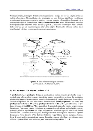 1a
Parte - Ecologia Geral - 21
Num ecossistema, as relações de transferência de matéria e energia não são tão simples como nas
cadeias alimentares. Na realidade, estas entrelaçam-se, num delicado equilíbrio, constituindo
verdadeiras teias que unem entre si predadores e presas, parasitas e hospedeiros, formando estru-
turas mais complexas denominadas teias ou redes alimentares. Numa teia alimentar, um orga-
nismo pode ocupar diferentes níveis tróficos (Figura 5.3). Isso torna-se vantajoso para a comuni-
dade, uma vez que um organismo passa a ter várias opções de alimento, fato que confere maior
estabilidade à estrutura e, consequentemente, ao ecossistema.
Figura 5.3: Teia alimentar de águas costeiras
(SUTTON, D. B. e HARMON, N. P., 1979)
5.4. PRODUTIVIDADE NOS ECOSSISTEMAS
A produtividade, ou produção, designa a quantidade de matéria orgânica produzida, ou de e-
nergia fixada pelos produtores, que é transferida para os consumidores ao longo das seqüências
alimentares, podendo ser expressa em unidades de massa ou de energia. Em termos de energia, as
calorias incorporadas em cada nível trófico denominam-se: produção primária ou PP (1o
NT),
produção secundária ou PS (2o
NT), produção terciária ou PT (3o
NT), etc. Denomina-se pro-
dução primária bruta (PPB ou PB), a quantidade de energia fixada pelas plantas no processo de
fotossíntese. Parte dessa energia é dissipada no processo de respiração do autótrofo (Ra) e parte -
produção primária líquida (PPL ou PL) é incorporada à biomassa vegetal e transferida para os
consumidores. A cada nível trófico, parte da energia recebida é incorporada à biomassa e parte é
dissipada na forma de calor (2a
lei da termodinâmica) ou perdida na matéria excretada. Toman-
do-se R como sendo o somatório da energia dissipada - energia calorífica - em todos os níveis
tróficos, a produtividade no ecossistema pode ser representada por PB = PL + R.
 