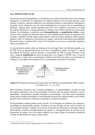 1a
Parte - Ecologia Geral - 25
Fitoplâncton (0,5)
Zooplâncton (3,0)
Peixes planctófagos (7 a 9)
Mergulhão (2.500)
Peixes carnívoros (22 a 221)
Água (0,014)
Inseticida transferido
por via alimentar
5.6.2. BIOMAGNIFICAÇÃO
Outra forma de gerar desequilíbrios é a interferência nas cadeias alimentares através do constante
lançamento, no ambiente, de subprodutos da indústria química ricos em metais pesados, como
chumbo e mercúrio, materiais radioativos e de moléculas sintéticas, como plásticos, detergentes e
pesticidas. Essas substâncias, por não serem biodegradáveis, aos poucos vão se acumulando no
ambiente. Algumas delas, quando ingeridas pelos seres vivos, tendem a concentrar-se ao longo
das cadeias alimentares e, consequentemente, os últimos níveis tróficos tornam-se os mais preju-
dicados. Esse fenômeno é conhecido como biomagnificação, ou magnificação trófica, e apre-
senta-se como resultado da absorção seletiva de uma substância pelos tecidos do organismo. Por
exemplo, a glândula tireóide separa seletivamente o iodo da corrente sangüínea. Desta maneira,
quando o iodo 131 (radioativo) está presente no sangue, é absorvido seletivamente pela glândula.
Da mesma forma, o estrôncio 90 e o césio 137 concentram-se nos ossos, os pesticidas organoclo-
rados nas gorduras, etc.
Um dos primeiros estudos sobre esse fenômeno foi o do Lago Clear, na Califórnia, quando o uso
do TDE2
levou ao desaparecimento de aves como o mergulhão na região. Na figura 5.7, através
da pirâmide de biomassa, pode-se observar a concentração do TDE na cadeia alimentar. Neste
caso, a taxa de amplificação do tóxico da água para a ave chegou a 180.000 vezes. A taxa de
amplificação é a razão entre a concentração no último nível trófico da cadeia e a concentração no
ambiente, se este dado estiver disponível, ou a concentração no primeiro nível trófico.
Figura 5.7: Pirâmide de biomassa do Lago Clear, na Califórnia (concentração de TDE em ppm).
(CHARBONNEAU, J. P. et al, 1979)
Deste fenômeno constata-se que os animais predadores e os superpredadores, situados no topo
das cadeias alimentares, são os mais ameaçados. O homem, pelo seu regime alimentar, é um su-
perpredador, encontrando-se também ameaçado de intoxicações. Com base nesta constatação,
muitos países proíbem a produção e comercialização de pesticidas organoclorados, uso de metais
pesados como o mercúrio e controlam a exposição às radiações ionizantes.
Os desequilíbrios também podem ocorrer devido: (a) às alterações do ambiente que impeçam a
camuflagem de determinadas espécies, expondo-as ao seus inimigos, ou que estas encontrem na
nova paisagem alimento e abrigo; (b) ao uso de inseticidas que diminuem ou eliminam espécies
polinizadoras, levando ao desaparecimento de vegetais e, consequentemente, de animais; (c) ao
lançamento de esgotos, ricos em matéria orgânica, nos corpos d’água, favorecendo as bactérias
aeróbias em detrimento dos peixes, dentre outros.
2
Abreviatura usual do inseticida organoclorado tetraclorodifeniletano (C14H10Cl4)
 