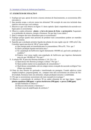 26 - Introdução às Ciências do Ambiente para Engenharia
5.7. EXERCÍCIO DE FIXAÇÃO 5
1. Explique por que, apesar de terem a mesma estrutura de funcionamento, os ecossistemas dife-
rem entre si.
2. Que posição ocupa o onívoro numa teia alimentar? Dê exemplo de uma teia incluindo duas
espécies onívoras que você conheça.
3. Descreva o que você observa na figura 5.1 deste capítulo. Qual a importância da sucessão eco-
lógica para os ecossistemas.
4. Observe a cadeia alimentar: planta →→→→ larva de mosca de fruta →→→→ protozoário. Esquemati-
ze as pirâmides de números, energia e biomassa. De que tipo é essa cadeia ?
5. Qual a vantagem das teias alimentares para os ecossistemas?
6. Explique porque quanto mais próximo do produtor mais consumidores podem ser mantidos
num ecossistema.
8. Suponha que a produção primária líquida das plantas de uma região seja de 1.000 cal/m2
.dia.
Considere agora uma área de 100 m2
nessa região.
a) Que energia pode ser transferida para os consumidores: PB ou PL ? Por que ?
b) Qual a produção líquida total dessa área ?
c) Se a população de herbívoros ingerir diariamente 100.000 cal, qual será a produção se-
cundária ?
d) Poderia viver nessa região uma população de herbívoros que ingerisse diariamente
mais do que 100.000 cal ? Por que ?
9. A relação PB / R para três florestas distintas é: 3,0; 2,0 e 1,0.
a) Qual dessas três florestas já atingiu o clímax ? Por que ?
b) Quais podem manter novas populações de consumidores ?
c) Qual dessas comunidades está em estágio menos avançado da sucessão ecológica? Jus-
tifique sua resposta.
10. Parte de uma floresta foi queimada e transformada em pastagem. Usando adjetivos como
simples/complexo, pequeno/grande, etc., compare estes dois ecossistemas em termos de: bio-
diversidade, biomassa total, teia alimentar, relação produção/consumo e estabilidade.
11. Por que os ecossistemas sucessionais são mais susceptíveis às pragas ?
12. Observe a concentração de estrôncio 90 na cadeia alimentar de um lago (água - 1ppm):
plantas aquáticas (280 ppm) →→→→ peixes herbívoros (950 ppm) →→→→ perca (3.000 ppm)
(a) Que fenômeno se observa ?
(b) Descreva brevemente o fenômeno ?
(c) Qual a taxa de amplificação do estrôncio ?
 