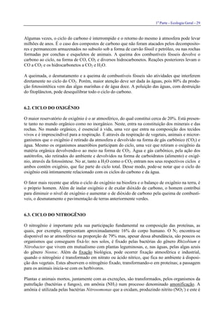 1a
Parte - Ecologia Geral - 29
Algumas vezes, o ciclo do carbono é interrompido e o retorno do mesmo à atmosfera pode levar
milhões de anos. É o caso dos compostos de carbono que não foram atacados pelos decomposito-
res e permanecem armazenados no subsolo sob a forma de carvão fóssil e petróleo, ou nas rochas
formadas por conchas e esqueletos de animais. A queima dos combustíveis fósseis devolve o
carbono ao ciclo, na forma de CO, CO2 e diversos hidrocarbonetos. Reações posteriores levam o
CO a CO2 e os hidrocarbonetos a CO2 e H2O.
A queimada, o desmatamento e a queima de combustíveis fósseis são atividades que interferem
diretamente no ciclo do CO2. Porém, maior atenção deve ser dada às águas, pois 80% da produ-
ção fotossintética vem das algas marinhas e de água doce. A poluição das águas, com destruição
do fitoplâncton, pode desequilibrar todo o ciclo do carbono.
6.2. CICLO DO OXIGÊNIO
O maior reservatório de oxigênio é o ar atmosférico, do qual constitui cerca de 20%. Está presen-
te tanto no mundo orgânico como no inorgânico. Neste, entra na constituição dos minerais e das
rochas. No mundo orgânico, é essencial à vida, uma vez que entra na composição dos tecidos
vivos e é imprescindível para a respiração. É através da respiração de vegetais, animais e micror-
ganismos que o oxigênio é retirado da atmosfera e devolvido na forma de gás carbônico (CO2) e
água. Mesmo os organismos anaeróbios participam do ciclo, uma vez que retiram o oxigênio da
matéria orgânica devolvendo-o ao meio na forma de CO2. Água e gás carbônico, pela ação dos
autótrofos, são retirados do ambiente e devolvidos na forma de carboidratos (alimento) e oxigê-
nio, através da fotossíntese. No ar, tanto a H2O como o CO2 entram nos seus respectivos ciclos e
ambos contém oxigênio, que faz parte do ciclo total. Desse modo, pode-se notar que o ciclo do
oxigênio está intimamente relacionado com os ciclos do carbono e da água.
O fator mais recente que afeta o ciclo do oxigênio na biosfera e o balanço de oxigênio na terra, é
o próprio homem. Além de inalar oxigênio e de exalar dióxido de carbono, o homem contribui
para diminuir o nível de oxigênio e aumentar o de dióxido de carbono pela queima de combustí-
veis, o desmatamento e pavimentação de terras anteriormente verdes.
6.3. CICLO DO NITROGÊNIO
O nitrogênio é importante pela sua participação fundamental na composição das proteínas, as
quais, por exemplo, representam aproximadamente 16% do corpo humano. O N2 encontra-se
disponível no ar atmosférico na proporção de 79% mas, apesar dessa abundância, são poucos os
organismos que conseguem fixá-lo: nos solos, é fixado pelas bactérias do gênero Rhizobium e
Nitrobacter que vivem em mutualismo com plantas leguminosas, e, nas águas, pelas algas azuis
do gênero Nostoc. Além da fixação biológica, pode ocorrer fixação atmosférica e industrial,
quando o nitrogênio é transformado em nitrato ou ácido nítrico, que fica no ambiente à disposi-
ção dos vegetais. Estes absorvem o nitrogênio fixado, transformando-o em proteínas; a passagem
para os animais inicia-se com os herbívoros.
Plantas e animais mortos, juntamente com as excreções, são transformados, pelos organismos da
putrefação (bactérias e fungos), em amônia (NH3) num processo denominado amonificação. A
amônia é utilizada pelas bactérias Nitrosomonas que a oxidam, produzindo nitrito (NO2
-
) e este é
 