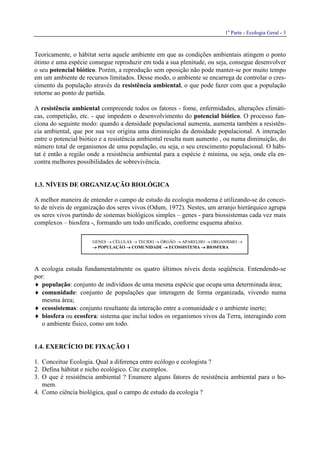 1a
Parte - Ecologia Geral - 3
Teoricamente, o hábitat seria aquele ambiente em que as condições ambientais atingem o ponto
ótimo e uma espécie consegue reproduzir em toda a sua plenitude, ou seja, consegue desenvolver
o seu potencial biótico. Porém, a reprodução sem oposição não pode manter-se por muito tempo
em um ambiente de recursos limitados. Desse modo, o ambiente se encarrega de controlar o cres-
cimento da população através da resistência ambiental, o que pode fazer com que a população
retorne ao ponto de partida.
A resistência ambiental compreende todos os fatores - fome, enfermidades, alterações climáti-
cas, competição, etc. - que impedem o desenvolvimento do potencial biótico. O processo fun-
ciona do seguinte modo: quando a densidade populacional aumenta, aumenta também a resistên-
cia ambiental, que por sua vez origina uma diminuição da densidade populacional. A interação
entre o potencial biótico e a resistência ambiental resulta num aumento , ou numa diminuição, do
número total de organismos de uma população, ou seja, o seu crescimento populacional. O hábi-
tat é então a região onde a resistência ambiental para a espécie é mínima, ou seja, onde ela en-
contra melhores possibilidades de sobrevivência.
1.3. NÍVEIS DE ORGANIZAÇÃO BIOLÓGICA
A melhor maneira de entender o campo de estudo da ecologia moderna é utilizando-se do concei-
to de níveis de organização dos seres vivos (Odum, 1972). Nestes, um arranjo hierárquico agrupa
os seres vivos partindo de sistemas biológicos simples – genes - para biossistemas cada vez mais
complexos – biosfera -, formando um todo unificado, conforme esquema abaixo.
GENES → CÉLULAS → TECIDO → ÓRGÃO → APARELHO → ORGANISMO →
→→→→ POPULAÇÃO →→→→ COMUNIDADE →→→→ ECOSSISTEMA →→→→ BIOSFERA
A ecologia estuda fundamentalmente os quatro últimos níveis desta seqüência. Entendendo-se
por:
♦ população: conjunto de indivíduos de uma mesma espécie que ocupa uma determinada área;
♦ comunidade: conjunto de populações que interagem de forma organizada, vivendo numa
mesma área;
♦ ecossistemas: conjunto resultante da interação entre a comunidade e o ambiente inerte;
♦ biosfera ou ecosfera: sistema que inclui todos os organismos vivos da Terra, interagindo com
o ambiente físico, como um todo.
1.4. EXERCÍCIO DE FIXAÇÃO 1
1. Conceitue Ecologia. Qual a diferença entre ecólogo e ecologista ?
2. Defina hábitat e nicho ecológico. Cite exemplos.
3. O que é resistência ambiental ? Enumere alguns fatores de resistência ambiental para o ho-
mem.
4. Como ciência biológica, qual o campo de estudo da ecologia ?
 