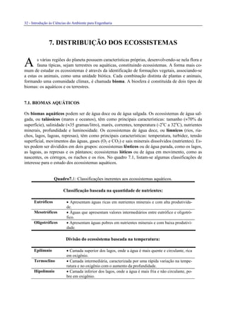 32 - Introdução às Ciências do Ambiente para Engenharia
7. DISTRIBUIÇÃO DOS ECOSSISTEMAS
s várias regiões do planeta possuem características próprias, desenvolvendo-se nela flora e
fauna típicas, sejam terrestres ou aquáticas, constituindo ecossistemas. A forma mais co-
mum de estudar os ecossistemas é através da identificação de formações vegetais, associando-se
a estas os animais, como uma unidade biótica. Cada combinação distinta de plantas e animais,
formando uma comunidade clímax, é chamada bioma. A biosfera é constituída de dois tipos de
biomas: os aquáticos e os terrestres.
7.1. BIOMAS AQUÁTICOS
Os biomas aquáticos podem ser de água doce ou de água salgada. Os ecossistemas de água sal-
gada, ou talássicos (mares e oceanos), têm como principais características: tamanho (≈70% da
superfície), salinidade (≈35 gramas/litro), marés, correntes, temperatura (-2o
C a 32o
C), nutrientes
minerais, profundidade e luminosidade. Os ecossistemas de água doce, ou límnicos (rios, ria-
chos, lagos, lagoas, represas), têm como principais características: temperatura, turbidez, tensão
superficial, movimentos das águas, gases (O2 e CO2) e sais minerais dissolvidos (nutrientes). Es-
tes podem ser divididos em dois grupos: ecossistemas lênticos ou de água parada, como os lagos,
as lagoas, as represas e os pântanos; ecossistemas lóticos ou de água em movimento, como as
nascentes, os córregos, os riachos e os rios. No quadro 7.1, listam-se algumas classificações de
interesse para o estudo dos ecossistemas aquáticos.
Quadro7.1: Classificações inerentes aos ecossistemas aquáticos.
Classificação baseada na quantidade de nutrientes:
Eutróficos • Apresentam águas ricas em nutrientes minerais e com alta produtivida-
de.
Mesotróficos • Águas que apresentam valores intermediários entre eutrófico e oligotró-
fico.
Oligotróficos • Apresentam águas pobres em nutrientes minerais e com baixa produtivi-
dade.
Divisão do ecossistema baseada na temperatura:
Epilímnio • Camada superior dos lagos, onde a água é mais quente e circulante, rica
em oxigênio.
Termoclino • Camada intermediária, caracterizada por uma rápida variação na tempe-
ratura e no oxigênio com o aumento da profundidade.
Hipolímnio • Camada inferior dos lagos, onde a água é mais fria e não circulante, po-
bre em oxigênio.
A
 