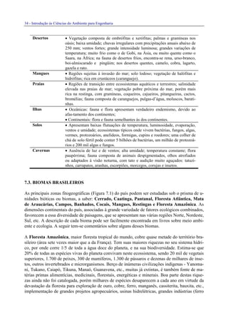 34 - Introdução às Ciências do Ambiente para Engenharia
Desertos • Vegetação composta de ombrófitas e xerófitas; palmas e gramíneas nos
oásis; baixa umidade; chuvas irregulares com precipitações anuais abaixo de
250 mm; ventos fortes; grande intensidade luminosa; grandes variações de
temperatura; muito frio como o de Gobi, na Ásia, ou muito quente como o
Saara, na África; na fauna de desertos frios, encontra-se rena, urso-branco,
boi-almiscarado e pingüim; nos desertos quentes, camelo, cobra, lagarto,
gazela e rato.
Mangues • Regiões sujeitas à invasão do mar; solo lodoso; vegetação de halófitas e
hidrófitas; rica em crustáceos (caranguejo).
Praias • Regiões de transição entre ecossistemas aquáticos e terrestres; salinidade
elevada nas praias de mar; vegetação pobre próxima do mar, porém mais
rica na restinga, com gramíneas, coqueiros, cajueiros, pitangueiras, cactos,
bromélias; fauna composta de caranguejos, pulgas-d’água, moluscos, barati-
nhas.
Ilhas • Oceânicas: fauna e flora apresentam verdadeiro endemismo, devido ao
afas-tamento dos continentes;
• Continentais: flora e fauna semelhantes às dos continentes.
Solos • Apresentam baixas flutuações de temperatura, luminosidade, evaporação,
ventos e umidade; ecossistemas típicos onde vivem bactérias, fungos, algas,
vermes, protozoários, anelídeos, formigas, cupins e roedores; uma colher de
chá de solo fértil pode conter 5 bilhões de bactérias, um milhão de protozoá-
rios e 200 mil algas e fungos.
Cavernas • Ausência de luz e de ventos; alta umidade; temperatura constante; flora
paupérrima; fauna composta de animais despigmentados, olhos atrofiados
ou adaptados à visão noturna, com tato e audição muito aguçados: tatuzi-
nhos, carrapatos, aranhas, escorpiões, morcegos, corujas e insetos.
7.3. BIOMAS BRASILEIROS
As principais zonas fitogeográficas (Figura 7.1) do país podem ser estudadas sob o prisma de u-
nidades bióticas ou biomas, a saber: Cerrado, Caatinga, Pantanal, Floresta Atlântica, Mata
de Araucárias, Campos, Banhados, Cocais, Mangues, Restingas e Floresta Amazônica. As
dimensões continentais do país, associadas à grande variedade de fatores ecológicos combinados,
favorecem a essa diversidade de paisagens, que se apresentam nas várias regiões Norte, Nordeste,
Sul, etc. A descrição de cada bioma pode ser facilmente encontrada em livros sobre meio ambi-
ente e ecologia. A seguir tem-se comentários sobre alguns desses biomas.
A Floresta Amazônica, maior floresta tropical do mundo, cobre quase metade do território bra-
sileiro (área sete vezes maior que a da França). Tem suas maiores riquezas no seu sistema hídri-
co, por onde corre 1/5 de toda a água doce do planeta, e na sua biodiversidade. Estima-se que
20% de todas as espécies vivas do planeta convivam neste ecossistema, sendo 20 mil de vegetais
superiores, 1.700 de peixes, 300 de mamíferos, 1.300 de pássaros e dezenas de milhares de inse-
tos, outros invertebrados e microrganismos. Berço de inúmeras civilizações indígenas - Yanoma-
ni, Tukano, Caiapó, Tikuna, Manaó, Guanavena, etc., muitas já extintas, é também fonte de ma-
térias primas alimentícias, medicinais, florestais, energéticas e minerais. Boa parte destas rique-
zas ainda não foi catalogada, porém milhares de espécies desaparecem a cada ano em virtude da
devastação da floresta para exploração de ouro, cobre, ferro, manganês, cassiterita, bauxita, etc.,
implementação de grandes projetos agropecuários, usinas hidrelétricas, grandes indústrias (ferro
 
