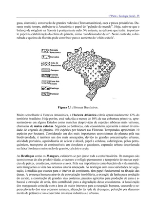 1a
Parte - Ecologia Geral - 35
gusa, alumínio), construção de grandes rodovias (Transamazônica), caça e pesca predatórias. Du-
rante muito tempo, atribuiu-se à Amazônia o papel de “pulmão do mundo”. Hoje, sabe-se que o
balanço de oxigênio na floresta é praticamente nulo. No entanto, acredita-se que tenha importan-
te papel na estabilização do clima do planeta, como ‘condicionador de ar”. Neste contexto, a der-
rubada e queima da floresta pode contribuir para o aumento do ‘efeito estufa’.
Figura 7.1: Biomas Brasileiros.
Muito semelhante à Floresta Amazônica, a Floresta Atlântica cobria aproximadamente 12% do
território brasileiro. Hoje porém, está reduzida a menos de 10% de sua cobertura primitiva, apre-
sentando-se em alguns Estados como manchas desprovidas de espécies arbóreas mais valiosas,
chamadas de matas catadas. Segundo os botânicos, este ecossistema apresenta a maior diversi-
dade de vegetais do planeta, 150 espécies por hectare (as Florestas Temperadas apresentam 10
espécies por hectare). Considerado um dos mais importantes ecossistemas do planeta pela sua
biodiversidade, é também um dos mais ameaçados, devido às grandes concentrações urbanas,
atividade portuária, agroindústria de açúcar e álcool, papel e celulose, siderúrgicas, polos petro-
químicos, transporte de combustíveis em oleodutos e gasodutos, expansão urbana desordenada
na faixa litorânea e mineração de granito, calcário e areia.
As Restingas como os Mangues, estendem-se por quase toda a costa brasileira. Os mangues são
ecossistemas de alta produtividade, criadouro e refúgio permanente e temporário de muitas espé-
cies de peixes, crustáceos, moluscos e aves. Pela sua importância como berçário da vida marinha,
sem manguezais a vida dos oceanos estaria ameaçada. As restingas com suas variedades de vege-
tação, à medida que avança para o interior do continente, têm papel fundamental na fixação das
dunas. A presença humana através de especulação imobiliária, a extração da lenha para produção
do carvão, a construção de grandes vias costeiras, projetos agrícolas para produção de cana e a-
bacaxi e extração de areia, têm contribuído para a degradação desse ecossistema. A localização
dos manguezais coincide com a área de maior interesse para a ocupação humana, causando a su-
perexploração dos seus recursos naturais, alteração da rede de drenagem, poluição por derrama-
mento de petróleo e sua conversão em áreas industriais e urbanas.
 