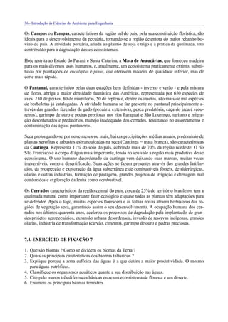 36 - Introdução às Ciências do Ambiente para Engenharia
Os Campos ou Pampas, característicos da região sul do país, pela sua constituição florística, são
ideais para o desenvolvimento da pecuária, tornando-se a região detentora do maior rebanho bo-
vino do país. A atividade pecuária, aliada ao plantio de soja e trigo e à prática da queimada, tem
contribuído para a degradação desses ecossistemas.
Hoje restrita ao Estado do Paraná e Santa Catarina, a Mata de Araucárias, que forneceu madeira
para os mais diversos usos humanos, é, atualmente, um ecossistema praticamente extinto, substi-
tuído por plantações de eucaliptus e pinus, que oferecem madeira de qualidade inferior, mas de
corte mais rápido.
O Pantanal, característico pelas duas estações bem definidas - inverno e verão - e pela mistura
de floras, abriga a maior densidade faunística das Américas, representada por 650 espécies de
aves, 230 de peixes, 80 de mamíferos, 50 de répteis e, dentre os insetos, são mais de mil espécies
de borboletas já catalogadas. A atividade humana se faz presente no pantanal principalmente a-
través das grandes fazendas de gado (pecuária extensiva), pesca predatória, caça do jacaré (cou-
reiros), garimpo de ouro e pedras preciosas nos rios Paraguai e São Lourenço, turismo e migra-
ção desordenados e predatórios, manejo inadequado dos cerrados, resultando no assoreamento e
contaminação das águas pantaneiras.
Seca prolongando-se por nove meses ou mais, baixas precipitações médias anuais, predomínio de
plantas xerófitas e arbustos esbranquiçadas na seca (Caatinga = mata branca), são características
da Caatinga. Representa 11% do solo do país, cobrindo mais de 70% da região nordeste. O rio
São Francisco é o corpo d’água mais importante, tendo no seu vale a região mais produtiva desse
ecossistema. O uso humano desordenado da caatinga vem deixando suas marcas, muitas vezes
irreversíveis, como a desertificação. Suas ações se fazem presentes através dos grandes latifún-
dios, da prospecção e exploração da água subterrânea e de combustíveis fósseis, de siderúrgicas,
olarias e outras indústrias, formação de pastagens, grandes projetos de irrigação e drenagem mal
conduzidos e exploração da lenha como combustível.
Os Cerrados característicos da região central do país, cerca de 25% do território brasileiro, tem a
queimada natural como importante fator ecológico e quase todas as plantas têm adaptações para
se defender. Após o fogo, muitas espécies florescem e as folhas novas atraem herbívoros das re-
giões de vegetação seca, garantindo assim o seu desenvolvimento. A ocupação humana dos cer-
rados nos últimos quarenta anos, acelerou os processos de degradação pela implantação de gran-
des projetos agropecuários, expansão urbana desordenada, invasão de reservas indígenas, grandes
olarias, indústria de transformação (carvão, cimento), garimpo de ouro e pedras preciosas.
7.4. EXERCÍCIO DE FIXAÇÃO 7
1. Que são biomas ? Como se dividem os biomas da Terra ?
2. Quais as principais carcterísticas dos biomas talássicos ?
3. Explique porque a zona eufótica das águas é a que detém a maior produtividade. O mesmo
para águas eutróficas.
4. Classifique os organismos aquáticos quanto a sua distribuição nas águas.
5. Cite pelo menos três diferenças básicas entre um ecossistema de floresta e um deserto.
6. Enumere os principais biomas terrestres.
 
