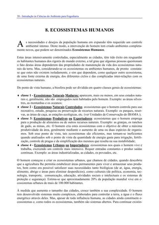 38 - Introdução às Ciências do Ambiente para Engenharia
8. ECOSSISTEMAS HUMANOS
s necessidades e desejos da população humana em expansão têm requerido um controle
ambiental intenso. Deste modo, a intervenção do homem tem criado ambientes completa-
mente novos, que podem ser denominados Ecossistemas Humanos.
Estas áreas intensivamente controladas, especialmente as cidades, têm tido êxito em resguardar
os habitantes humanos dos rigores do mundo externo, a tal grau que algumas pessoas questionam
o fato destas áreas dependerem das propriedades de manutenção da vida dos ecossistemas natu-
rais da terra. Mas, considerando-se os ecossistemas ou ambientes humanos, de pronto constata-
se que estes não existem isoladamente, e sim que dependem, como qualquer outro ecossistema,
de uma fonte externa de energia, dos diferentes ciclos e das complicadas inter-relações com os
ecossistemas naturais.
Do ponto de vista humano, a biosfera pode ser dividida em quatro classes gerais de ecossistemas:
♦ classe 1 - Ecossistemas Naturais Maduros: aparecem, mais ou menos, em seus estados natu-
rais e, geralmente, não são empregados nem habitados pelo homem. Exemplo: as áreas silves-
tres, as montanhas e os oceanos;
♦ classe 2 - Ecossistemas Naturais Controlados: ecossistemas que o homem controla para uso
recreativo, estudo, pesquisa ou preservação de recursos naturais. Exemplo: os parques, reser-
vas, as áreas de caça, as estações ecológicas, etc. (ver Unidades de Conservação do IBAMA );
♦ classe 3: Ecossistemas Produtivos ou Exportadores: ecossistemas que o homem emprega
para a produção de alimentos ou de outros recursos naturais. Exemplo: as granjas, os ranchos
de gado, as minas, etc. O homem cria estes ecossistemas com o objetivo de obter a máxima
produtividade da área, geralmente mediante o aumento de uma ou duas espécies de organis-
mos. Sob esse ponto de vista, tais ecossistemas são eficientes, mas tornam-se ineficientes
quando analisados sob o ponto de vista da quantidade de energia gasta para irrigação, fertili-
zação, controle de pragas e da simplificação dos mesmos que resulta na sua instabilidade;
♦ classe 4 - Ecossistemas Urbanos ou Importadores: ecossistemas nos quais o homem vive e
trabalha, exercendo um controle mais intensivo. Requer entradas constantes e produz saídas
contínuas. Exemplo: as áreas industrializadas, as cidades, os povoados, etc.
O homem começou a criar os ecossistemas urbanos, que chamou de cidades, quando descobriu
que a agricultura lhe permitia estabelecer áreas permanentes para viver e armazenar seus produ-
tos, bem como era possível satisfazer suas necessidades tanto biológicas (de ar, água, energia,
alimento, abrigo e áreas para eliminar desperdícios), como culturais (de política, economia, tec-
nologia, transporte, comunicação, educação, atividades sociais e intelectuais e os sistemas de
proteção e segurança). Estima-se que aproximadamente 20% da população mundial vive em e-
cossistemas urbanos de mais de 100.000 habitantes.
À medida que aumenta o tamanho das cidades, cresce também a sua complexidade. O homem
tem desenvolvido sistemas muito complexos, elaborados para controlar a terra, a água e o fluxo
energético através deles. Mas, apesar de toda influência humana, as cidades ainda constituem e-
cossistemas e, como todos os ecossistemas, também são sistemas abertos. Para continuar existin-
A
 