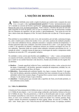 4 - Introdução às Ciências do Ambiente para Engenharia
2. NOÇÕES DE BIOSFERA
biosfera é definida como sendo a região do planeta que contém todo o conjunto dos seres
vivos e na qual a vida é permanentemente possível. O termo ‘permanentemente possí-
vel’ é atrelado ao conceito de biosfera significando ‘ambiente capaz de satisfazer às necessidades
básicas dos seres vivos, de forma permanente’. Neste contexto, a biosfera não passa de uma del-
gada casquinha em torno do planeta, uma vez que as condições de vida vão diminuindo à medida
que nos afastamos da superfície, até que cessam a, aproximadamente, 7 km acima do nível do
mar e abaixo deste não ultrapassa a 6 km. No total a biosfera não vai além de 13 km de espessu-
ra.
Para satisfazer as necessidades dos seres vivos, são necessários, por um lado, a presença de água,
luz, calor e matéria para a síntese dos tecidos vivos e, por outro, ausência de condições prejudici-
ais à vida como substâncias tóxicas, radiações ionizantes e variações extremas de temperatura. A
biosfera apresenta todas essas condições: uma fonte externa de luz e calor - o sol; água que chega
a cobrir ¾ da superfície do planeta e substâncias minerais em contínua reciclagem nos seus vá-
rios ambientes. Apresenta ainda um escudo contra radiações ionizantes provenientes do sol - a
camada de ozônio - e grandes massas de água que se encarregam de manter a temperatura média
do planeta em torno dos 15o
C, sem grandes variações.
Na realidade o termo correto para biosfera seria ecosfera (eco = oikos = casa), correspondendo
ao conjunto de biosfera, atmosfera, litosfera e hidrosfera. Porém popularizou-se o termo biosfera
que é usado no seu sentido funcional e não descritivo, ficando esta dividida em três regiões físi-
cas distintas:
♦ litosfera - Camada superficial sólida da Terra, constituída de rochas e solos, acima do nível
das águas. Compreende ¼ da biosfera, apresenta variações de temperatura, umidade, luz, etc.
e possui enorme variedade de flora e de fauna;
♦ hidrosfera - Representada pelo ambiente líquido: rios, lagos e oceanos. Recobre ¾ da super-
fície total do planeta, apresenta condições climáticas bem mais constantes do que na litosfera,
salinidade variável (nos oceanos chega a 35 gramas/litro) e possui menor variedade de plantas
(20 para 1) e de animais (9 para 1) que a litosfera;
♦ atmosfera - Camada gasosa que circunda toda a superfície da Terra, envolvendo portanto, os
dois ambientes acima citados.
2.1. VIDA NA BIOSFERA
A história da Terra começou há 4,6 bilhões de anos e o início da vida remonta a aproximadamen-
te 1,1 bilhão de anos depois - o ser vivo mais antigo conhecido, uma bactéria, formou-se há cerca
de 3,5 bilhões de anos. Nas eras posteriores, a vida foi se diversificando cada vez mais: o padrão
de evolução assemelha-se a uma árvore com uma espécie na ponta de cada ramo. De um tronco
único, os seres vivos evoluíram e formaram os reinos do mundo vivo: monera, protista, fungi,
vegetal e animal. Os primeiros exemplares do reino vegetal datam de cerca de 1,5 bilhões de
anos - estes foram para a terra firme há cerca de 420 milhões de anos. As esponjas, membros
A
 
