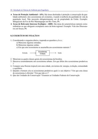 42 - Introdução às Ciências do Ambiente para Engenharia
Entrada Saída
♦ Áreas de Proteção Ambiental - APA. São áreas destinadas à proteção e conservação da qua-
lidade ambiental e dos ecossistemas ali existentes, visando à melhoria da qualidade de vida da
população local. Não necessita obrigatoriamente ser de propriedade da União. Exemplo:
Manguezais da Foz do Rio Mamanguape em Rio Tinto, Pb.
♦ Áreas de Relevante Interesse Ecológico - ARIE. São áreas de características naturais extra-
ordinárias ou que abriguem exemplares raros da biota regional. Exemplo: Vale dos Dinossau-
ros em Souza, Pb.
8.2 EXERCÍCIO DE FIXAÇÃO 8
1. Considerando o esquema abaixo, responda as questões a, b e c.
a) Mencione algumas entradas;
b) Mencione algumas saídas;
c) Em que este ecossistema se assemelha aos ecossistemas naturais ?
2. Mencione as quatro classes gerais de ecossistemas da biosfera.
3. Descreva resumidamente um ecossistema urbano. Em que difere dos ecossistemas produtivos
?
4. Compare uma floresta tropical com uma cidade, em termos de: energia, evolução, comunidade
e equilíbrio.
5. Quando o homem cria os ecossistemas produtivos qual é o seu objetivo ? Em que esta classe
de ecossistema é eficiente ? Em que não o é ?
6. Que são Unidades de Conservação ? Enumere as Unidades Federais de Conservação.
Ecossistema
Urbano
 