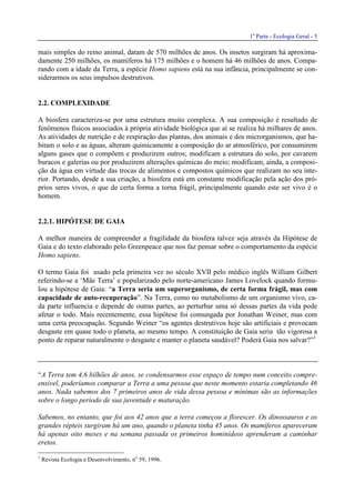 1a
Parte - Ecologia Geral - 5
mais simples do reino animal, datam de 570 milhões de anos. Os insetos surgiram há aproxima-
damente 250 milhões, os mamíferos há 175 milhões e o homem há 46 milhões de anos. Compa-
rando com a idade da Terra, a espécie Homo sapiens está na sua infância, principalmente se con-
siderarmos os seus impulsos destrutivos.
2.2. COMPLEXIDADE
A biosfera caracteriza-se por uma estrutura muito complexa. A sua composição é resultado de
fenômenos físicos associados à própria atividade biológica que aí se realiza há milhares de anos.
As atividades de nutrição e de respiração das plantas, dos animais e dos microrganismos, que ha-
bitam o solo e as águas, alteram quimicamente a composição do ar atmosférico, por consumirem
alguns gases que o compõem e produzirem outros; modificam a estrutura do solo, por cavarem
buracos e galerias ou por produzirem alterações químicas do meio; modificam, ainda, a composi-
ção da água em virtude das trocas de alimentos e compostos químicos que realizam no seu inte-
rior. Portando, desde a sua criação, a biosfera está em constante modificação pela ação dos pró-
prios seres vivos, o que de certa forma a torna frágil, principalmente quando este ser vivo é o
homem.
2.2.1. HIPÓTESE DE GAIA
A melhor maneira de compreender a fragilidade da biosfera talvez seja através da Hipótese de
Gaia e do texto elaborado pelo Greenpeace que nos faz pensar sobre o comportamento da espécie
Homo sapiens.
O termo Gaia foi usado pela primeira vez no século XVII pelo médico inglês William Gilbert
referindo-se a ‘Mãe Terra’ e popularizado pelo norte-americano James Lovelock quando formu-
lou a hipótese de Gaia: “a Terra seria um superorganismo, de certa forma frágil, mas com
capacidade de auto-recuperação”. Na Terra, como no metabolismo de um organismo vivo, ca-
da parte influencia e depende de outras partes, ao perturbar uma só dessas partes da vida pode
afetar o todo. Mais recentemente, essa hipótese foi comungada por Jonathan Weiner, mas com
uma certa preocupação. Segundo Weiner “os agentes destrutivos hoje são artificiais e provocam
desgaste em quase todo o planeta, ao mesmo tempo. A constituição de Gaia seria tão vigorosa a
ponto de reparar naturalmente o desgaste e manter o planeta saudável? Poderá Gaia nos salvar?”1
“A Terra tem 4,6 bilhões de anos, se condensarmos esse espaço de tempo num conceito compre-
ensível, poderíamos comparar a Terra a uma pessoa que neste momento estaria completando 46
anos. Nada sabemos dos 7 primeiros anos de vida dessa pessoa e mínimas são as informações
sobre o longo período de sua juventude e maturação.
Sabemos, no entanto, que foi aos 42 anos que a terra começou a florescer. Os dinossauros e os
grandes répteis surgiram há um ano, quando o planeta tinha 45 anos. Os mamíferos apareceram
há apenas oito meses e na semana passada os primeiros hominídeos aprenderam a caminhar
eretos.
1
Revista Ecologia e Desenvolvimento, no
59, 1996.
 