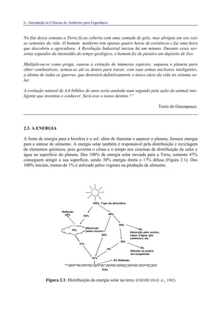 6 - Introdução às Ciências do Ambiente para Engenharia
No fim dessa semana a Terra ficou coberta com uma camada de gelo, mas abrigou em seu seio
as sementes da vida. O homem moderno tem apenas quatro horas de existência e faz uma hora
que descobriu a agricultura. A Revolução Industrial iniciou há um minuto. Durante esses ses-
senta segundos da imensidão do tempo geológico, o homem fez do paraíso um depósito de lixo.
Multiplicou-se como praga, causou a extinção de inúmeras espécies, saqueou o planeta para
obter combustíveis; armou-se até os dentes para travar, com suas armas nucleares inteligentes,
a última de todas as guerras, que destruirá definitivamente o único oásis da vida no sistema so-
lar.
A evolução natural de 4,6 bilhões de anos seria anulada num segundo pela ação do animal inte-
ligente que inventou o conhecer. Será esse o nosso destino ?”
Texto do Greenpeace.
2.3. A ENERGIA
A fonte de energia para a biosfera é o sol: além de iluminar e aquecer o planeta, fornece energia
para a síntese de alimento. A energia solar também é responsável pela distribuição e reciclagem
de elementos químicos, pois governa o clima e o tempo nos sistemas de distribuição de calor e
água na superfície do planeta. Dos 100% de energia solar enviada para a Terra, somente 47%
conseguem atingir a sua superfície, sendo 30% energia direta e 17% difusa (Figura 2.1). Dos
100% iniciais, menos de 1% é utilizado pelos vegetais na produção de alimento.
Figura 2.1: Distribuição da energia solar na terra. (FREIRE DIAS, G., 1992)
 