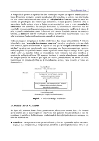 1a
Parte - Ecologia Geral - 7
A energia solar que toca a superfície da terra é uma ação conjunta de espécies de radiações dis-
tintas. Do aspecto ecológico, somente as radiações infravermelhas, as visíveis e as ultravioletas
são bem conhecidas quanto aos seus efeitos. As radiações infravermelhas, apesar de serem ab-
sorvidas em grande parte pelo vapor d'água atmosférico, exercem poderosa influência sobre os
seres vivos, dando também origem a fenômenos meteorológicos, como o vento. As radiações
ultravioletas têm importância na formação da vitamina D, necessária aos seres vivos, mas por
outro lado, possuem grande poder mutágeno, estando relacionadas com a incidência de câncer de
pele. A grande maioria desses raios é absorvida pela camada de ozônio presente na atmosfera
terrestre. As radiações visíveis constituem a parte do espectro solar indispensável à vida: a luz
solar se relaciona fundamentalmente com a produção de alimentos.
Todos os processos energéticos da biosfera obedecem às duas leis da termodinâmica. A primeira
lei estabelece que “a energia do universo é constante” ou seja a energia não pode ser criada
nem destruída, apenas transformada. A segunda lei reza que “a entropia no universo tende ao
máximo” ou seja a cada transformação a energia passa de uma forma mais organizada e concen-
trada (energia de alta qualidade) a outra menos organizada e mais dispersa (energia de baixa qua-
lidade - calor). As duas leis podem ser observadas no fluxo contínuo e num único sentido da e-
nergia solar na biosfera (Figura 2.2): a energia luminosa é captada pelas plantas e transformada
em energia química ou absorvida pela água, ar e solo e, posteriormente, em ambos os casos,
transformada em energia calorífica que é irradiada para o espaço. Neste contexto, a Terra é um
sistema aberto.
Energia Solar
(irradiada à Terra com luz solar)
Biosfera
Energia Degradada
(irradiada para o espaço na forma de calor)
Figura 2.2: Fluxo de energia na biosfera.
2.4. OS RECURSOS NATURAIS
Ar, água, solo, minerais, flora e fauna, genericamente, são recursos naturais, isto é, são recursos
que a natureza coloca à disposição dos seres vivos, para que estes possam satisfazer às suas ne-
cessidades. A existência da biosfera está condicionada à disponibilidade desses recursos que po-
dem der divididos em:
♦ renováveis - são aqueles recursos que naturalmente podem ser regenerados após o uso, como:
a água, o ar, a energia solar, a energia eólica, a madeira, as plantas produtoras de fibra, os ve-
Energia solar convertida em energia
química na matéria orgânica
(através da fotossíntese)
Energia química que se emprega para produzir
trabalho nas células do organismo
(através da respiração)
 