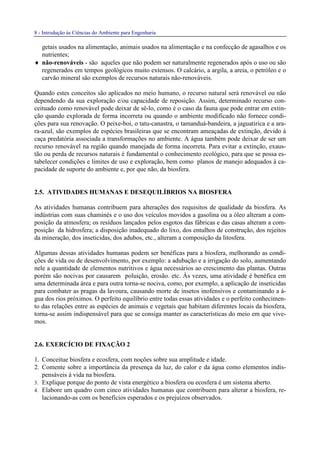 8 - Introdução às Ciências do Ambiente para Engenharia
getais usados na alimentação, animais usados na alimentação e na confecção de agasalhos e os
nutrientes;
♦ não-renováveis - são aqueles que não podem ser naturalmente regenerados após o uso ou são
regenerados em tempos geológicos muito extensos. O calcário, a argila, a areia, o petróleo e o
carvão mineral são exemplos de recursos naturais não-renováveis.
Quando estes conceitos são aplicados no meio humano, o recurso natural será renovável ou não
dependendo da sua exploração e/ou capacidade de reposição. Assim, determinado recurso con-
ceituado como renovável pode deixar de sê-lo, como é o caso da fauna que pode entrar em extin-
ção quando explorada de forma incorreta ou quando o ambiente modificado não fornece condi-
ções para sua renovação. O peixe-boi, o tatu-canastra, o tamanduá-bandeira, a jaguatirica e a ara-
ra-azul, são exemplos de espécies brasileiras que se encontram ameaçadas de extinção, devido à
caça predatória associada a transformações no ambiente. A água também pode deixar de ser um
recurso renovável na região quando manejada de forma incorreta. Para evitar a extinção, exaus-
tão ou perda de recursos naturais é fundamental o conhecimento ecológico, para que se possa es-
tabelecer condições e limites de uso e exploração, bem como planos de manejo adequados à ca-
pacidade de suporte do ambiente e, por que não, da biosfera.
2.5. ATIVIDADES HUMANAS E DESEQUILÍBRIOS NA BIOSFERA
As atividades humanas contribuem para alterações dos requisitos de qualidade da biosfera. As
indústrias com suas chaminés e o uso dos veículos movidos a gasolina ou a óleo alteram a com-
posição da atmosfera; os resíduos lançados pelos esgotos das fábricas e das casas alteram a com-
posição da hidrosfera; a disposição inadequado do lixo, dos entulhos de construção, dos rejeitos
da mineração, dos inseticidas, dos adubos, etc., alteram a composição da litosfera.
Algumas dessas atividades humanas podem ser benéficas para a biosfera, melhorando as condi-
ções de vida ou de desenvolvimento, por exemplo: a adubação e a irrigação do solo, aumentando
nele a quantidade de elementos nutritivos e água necessários ao crescimento das plantas. Outras
porém são nocivas por causarem poluição, erosão. etc. Às vezes, uma atividade é benéfica em
uma determinada área e para outra torna-se nociva, como, por exemplo, a aplicação de inseticidas
para combater as pragas da lavoura, causando morte de insetos inofensivos e contaminando a á-
gua dos rios próximos. O perfeito equilíbrio entre todas essas atividades e o perfeito conhecimen-
to das relações entre as espécies de animais e vegetais que habitam diferentes locais da biosfera,
torna-se assim indispensável para que se consiga manter as características do meio em que vive-
mos.
2.6. EXERCÍCIO DE FIXAÇÃO 2
1. Conceitue biosfera e ecosfera, com noções sobre sua amplitude e idade.
2. Comente sobre a importância da presença da luz, do calor e da água como elementos indis-
pensáveis à vida na biosfera.
3. Explique porque do ponto de vista energético a biosfera ou ecosfera é um sistema aberto.
4. Elabore um quadro com cinco atividades humanas que contribuem para alterar a biosfera, re-
lacionando-as com os benefícios esperados e os prejuízos observados.
 