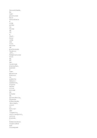 fecundidade.
As
tem-
peraturas
mais
favoráveis
à
vida
estão
na
faixa
de
10
a
30oC.
Para
cada
ser
vivo
existe
um
preferendo
térmico
(PT).
Temperaturas
fora
do
PT
de-
terminam
migrações.
Quando
a
tem-
peratura
diminui
ou
aumenta
demasi-
adamente,
alguns
seres
vivos
entram
em
estado
de
quiescência,
fazendo
hibernação
(morcego,
urso)
ou
estiva-
ção
(lagarto,
rato-canguru),
outros
migram.
’
Homeotermos:
organismos
que
conseguem
 