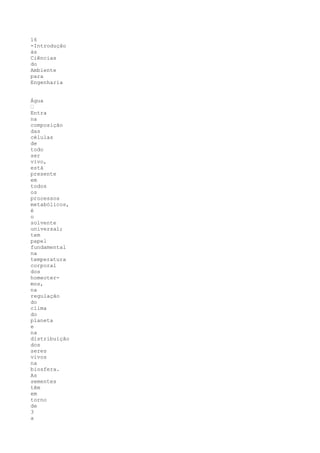 16
-Introdução
às
Ciências
do
Ambiente
para
Engenharia


Água
’
Entra
na
composição
das
células
de
todo
ser
vivo,
está
presente
em
todos
os
processos
metabólicos,
é
o
solvente
universal;
tem
papel
fundamental
na
temperatura
corporal
dos
homeoter-
mos,
na
regulação
do
clima
do
planeta
e
na
distribuição
dos
seres
vivos
na
biosfera.
As
sementes
têm
em
torno
de
3
a
 