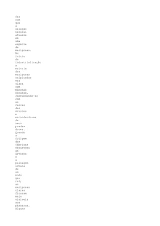 fez
com
que
a
seleção
natural
atuasse
em
uma
espécie
de
mariposas.
No
início
da
industrialização
a
maioria
das
mariposas
salpicadas
era
clara
com
manchas
escuras,
confundindo-se
com
as
cascas
das
árvores
e
escondendo-se
de
seus
preda-
dores.
Quando
a
fuligem
das
fábricas
escureceu
as
árvores
e
a
paisagem
urbana
de
um
modo
ge-
ral,
as
mariposas
claras
ficaram
mais
visíveis
aos
pássaros.
Alguns
 
