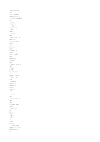 sobreviver
às
variações
ambientais
relacionadas
a
esse
fator.
Alguns
animais
têm
uma
faixa
de
tolerância
muito
estreita:
para
os
peixes,
por
exemplo,
uma
variação
de
poucos
graus
na
temperatura
da
água,
pode
eliminar
a
população
inteira.
Em
termos
gerais,
quanto
mais
ampla
for
a
faixa
de
tolerância
de
um
organismo
aos
fatores
do
meio,
mais
ampla
será
a
sua
dis-
tribuição
geográfica.
Mediante
a
 