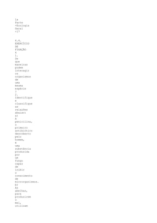 1a
Parte
-Ecologia
Geral
-17


4.4.
EXERCÍCIO
DE
FIXAÇÃO
4
1.
De
que
maneiras
podem
interagir
os
organismos
de
uma
mesma
espécie
?
2.
Identifique
e
classifique
as
relações
abaixo:
a)
A
penicilina,
o
primeiro
antibiótico
descoberto
pelo
homem,
é
uma
substância
produzida
por
um
fungo
capaz
de
inibir
o
crescimento
de
microrganismos.
b)
As
abelhas,
para
produzirem
o
mel,
utilizam
 