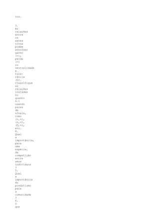 luz.


3.
As
relações
entre
os
seres
vivos
podem
envolver
ganho
(+),
perda
(-)
ou
neutralidade
e
tole-
rância
(0).
Classifique
as
relações
listadas
no
quadro
4.1
usando
pares
de
sinais,
como
(+,+),
(+,-),
(0,+),
etc.
4.
Qual
a
importância,
para
uma
espécie,
da
competição
entre
seus
indivíduos
?
5.
Qual
a
importância
do
predatismo
para
a
comunidade
?
6.
O
que
 