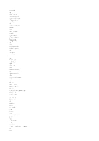 estudo
da
Ecologia,
denominada
ecossistema
(Tansley,
1935).
Um
ecossistema
pode
ser
definido
como:
’unidade
funcional
básica,
composta
de
uma
biocenose
-conjunto
de
seres
vivos
-e
um
biótopo
-lugar
que
abriga
uma
biocenose’.
As
dimensões
dos
ecossistemas
são
as
mais
variadas
possíveis,
pois
convenientemente
pode-se
escolher
uma
unidade
maior
ou
menor
para
estudo.
Ele
pode
ser
constituído
por
uma
floresta
in-
teira
(macro-ecossistema)
ou
por
 