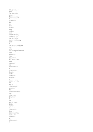 oxigênio,
gás
carbônico,
etc.);
finalmente,
a
presença
de
se-
res
vivos
que
podem
ser
predadores,
comensais,
parasitas,
competidores,
etc.,
e
caracterizam-se
por
uma
interdependência
não
somente
nas
relações
alimentares,
mas
também
na
reprodução
e
proteção.
Desse
modo,
pode-se
dividir
o
ecossistema
em
dois
conjuntos
amplos
de
componentes:
os
bióticos
(vivos)
e
os
abióticos
(não
vivos).
O
conjunto
dos
componentes
bióticos
compõe
a
biocenose
e
 