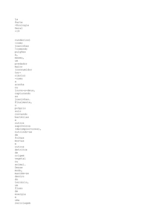 1a
Parte
-Ecologia
Geral
-19


cundários)
-como
joaninhas
-comendo
pulgões
e,
mesmo,
um
predador
maior
(consumidor
ter-
ciário)
-como
a
aranha
ou
louva-a-deus,
capturando
as
joaninhas.
Finalmente,
o
próprio
solo
contendo
bactérias
e
outros
sapróvoros
(decompositores),
nutrindo-se
de
folhas
mortas
e
outros
detritos
de
origem
vegetal
ou
animal.
Desse
modo,
mantém-se
dentro
do
terrário,
um
fluxo
de
energia
e
uma
reciclagem
 