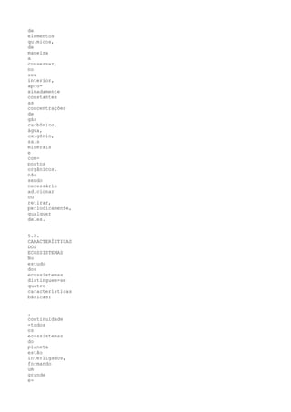 de
elementos
químicos,
de
maneira
a
conservar,
no
seu
interior,
apro-
ximadamente
constantes
as
concentrações
de
gás
carbônico,
água,
oxigênio,
sais
minerais
e
com-
postos
orgânicos,
não
sendo
necessário
adicionar
ou
retirar,
periodicamente,
qualquer
deles.


5.2.
CARACTERÍSTICAS
DOS
ECOSSISTEMAS
No
estudo
dos
ecossistemas
distinguem-se
quatro
características
básicas:


.
continuidade
-todos
os
ecossistemas
do
planeta
estão
interligados,
formando
um
grande
e-
 