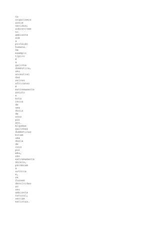 Os
organismos
assim
obtidos,
sobrevivem
no
ambiente
sob
a
proteção
humana.
Um
exemplo
típico
é
a
galinha
doméstica,
seu
ancestral
das
selvas
africanas
é
extremamente
astuto
e
bota
cerca
de
uma
dúzia
de
ovos
por
ano.
Algumas
galinhas
domésticas
botam
uma
dúzia
de
ovos
por
mês,
são
extremamente
dóceis,
perderam
a
astúcia
e,
se
fossem
devolvidas
ao
seu
ambiente
natural,
seriam
extintas.
 