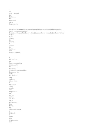 20
-Introdução
às
Ciências
do
Ambiente
para
Engenharia


SolMateriaisparticuladosegasososEnergiadissolvidosnaágua,
Matérianoarounosolo.
DecompositoresProdutoresHerbívorosCarnívorosCalorCalorCalor
Figura
5.2:
Fluxo
de
energia
e
ciclo
de
matéria
nos
ecossistemas.


A
estrutura
de
funcionamento,
resultante
do
arranjo
produtor-consumidor,
denomina-se
cadeia
alimentar.
Uma
cadeia
alimentar
é
definida
como
sendo
uma
seqüência
de
seres
vivos
unidos
pelo
alimento.
Uma
forma
de
representá-la
é
ligando
o
nome
dos
organismos
com
 
