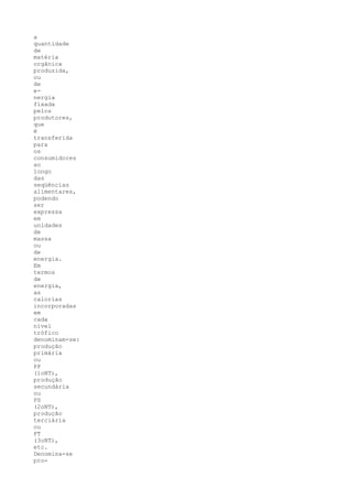 a
quantidade
de
matéria
orgânica
produzida,
ou
de
e-
nergia
fixada
pelos
produtores,
que
é
transferida
para
os
consumidores
ao
longo
das
seqüências
alimentares,
podendo
ser
expressa
em
unidades
de
massa
ou
de
energia.
Em
termos
de
energia,
as
calorias
incorporadas
em
cada
nível
trófico
denominam-se:
produção
primária
ou
PP
(1oNT),
produção
secundária
ou
PS
(2oNT),
produção
terciária
ou
PT
(3oNT),
etc.
Denomina-se
pro-
 
