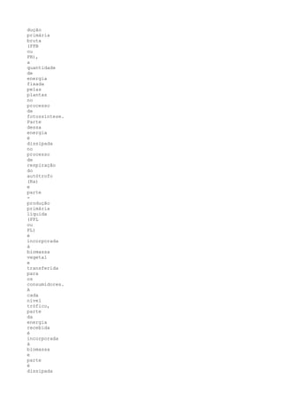 dução
primária
bruta
(PPB
ou
PB),
a
quantidade
de
energia
fixada
pelas
plantas
no
processo
de
fotossíntese.
Parte
dessa
energia
é
dissipada
no
processo
de
respiração
do
autótrofo
(Ra)
e
parte
-
produção
primária
líquida
(PPL
ou
PL)
é
incorporada
à
biomassa
vegetal
e
transferida
para
os
consumidores.
A
cada
nível
trófico,
parte
da
energia
recebida
é
incorporada
à
biomassa
e
parte
é
dissipada
 