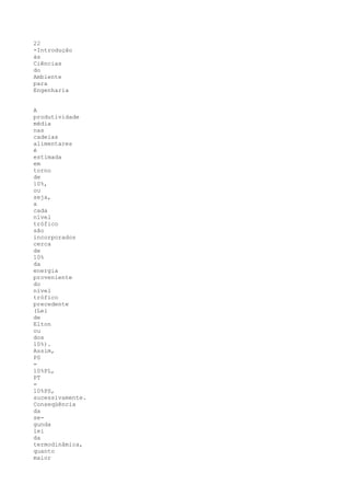 22
-Introdução
às
Ciências
do
Ambiente
para
Engenharia


A
produtividade
média
nas
cadeias
alimentares
é
estimada
em
torno
de
10%,
ou
seja,
a
cada
nível
trófico
são
incorporados
cerca
de
10%
da
energia
proveniente
do
nível
trófico
precedente
(Lei
de
Elton
ou
dos
10%).
Assim,
PS
=
10%PL,
PT
=
10%PS,
sucessivamente.
Conseqüência
da
se-
gunda
lei
da
termodinâmica,
quanto
maior
 