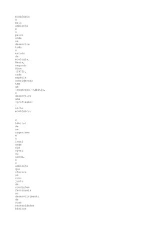 ECOLÓGICO
O
meio
ambiente
é
o
palco
onde
se
desenrola
todo
o
estudo
da
ecologia.
Neste,
segundo
Odum
(1972),
cada
espécie
considerada
tem
um
“endereço“-hábitat,
e
desenvolve
uma
“profissão“
-
nicho
ecológico.


O
hábitat
de
um
organismo
é
o
local
onde
ele
vive;
ou
ainda,
é
o
ambiente
que
oferece
um
con-
junto
de
condições
favoráveis
ao
desenvolvimento
de
suas
necessidades
básicas
 
