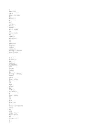 o
ambiente,
para
distribuição
da
matéria
e
e-
nergia.
Assim
sendo,
alterações
na
composição
da
cadeia
alimentar
ou
no
ambiente
físico
podem
promover
desequilíbrios
ecológicos.


5.6.1.
BLOQUEIO
NA
CADEIA
ALIMENTAR
Uma
forma
comum
de
desequilíbrio,
dá-se
pela
destruição
de
um
dos
elos
da
cadeia
alimentar.
A
destruição
de
um
elo
acarreta
o
desaparecimento
total
do
elo
seguinte,
dependente
do
primeiro,
e
a
 