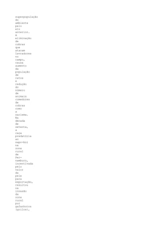 superpopulação
do
ambiente
pelo
elo
anterior.
A
eliminação
de
cobras
que
atacam
lavradores
no
campo,
causa
aumento
da
população
de
ratos
e
redução
do
número
de
animais
comedores
de
cobras
como
a
sariema.
Na
década
de
setenta,
a
caça
predatória
ao
sapo-boi
na
zona
rural
de
Per-
nambuco,
incentivada
pelo
valor
da
pele
para
exportação,
resultou
na
invasão
da
zona
rural
por
gafanhotos
(grilos),
 
