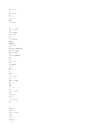 forçando
a
migração
das
pessoas
para
as
cidades.


A
introdução
de
organismo
estranho
à
cadeia
alimentar
pode
também
resultar
em
desequilíbrios
ecológicos,
decorrente
da
inexistência
do
elo
superior
ou
predador
natural
que
controle
a
sua
pro-
liferação.
Na
Austrália,
na
década
de
trinta,
a
importação
do
coelho
gerou
sérios
problemas,
pois


o
mesmo
não
encontrou,
na
fauna
local,
nenhum
animal
 