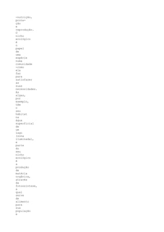 -nutrição,
prote-
ção
e
reprodução.
O
nicho
ecológico
é
o
papel
de
uma
espécie
numa
comunidade
-como
ela
faz
para
satisfazer
as
suas
necessidades.
As
algas,
por
exemplo,
têm
o
seu
hábitat
na
água
superficial
de
um
lago
(zona
iluminada),
e
parte
do
seu
nicho
ecológico
é
a
produção
de
matéria
orgânica,
através
da
fotossíntese,
a
qual
serve
de
alimento
para
sua
população
e
 