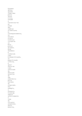 Algumas
delas,
quando
ingeridas
pelos
seres
vivos,
tendem
a
concentrar-se
ao
longo
das
cadeias
alimentares
e,
consequentemente,
os
últimos
níveis
tróficos
tornam-se
os
mais
preju-
dicados.
Esse
fenômeno
é
conhecido
como
biomagnificação,
ou
magnificação
trófica,
e
apre-
senta-se
como
resultado
da
absorção
seletiva
de
uma
substância
pelos
tecidos
do
organismo.
Por
exemplo,
a
glândula
tireóide
separa
seletivamente
o
iodo
da
corrente
sangüínea.
Desta
maneira,
 