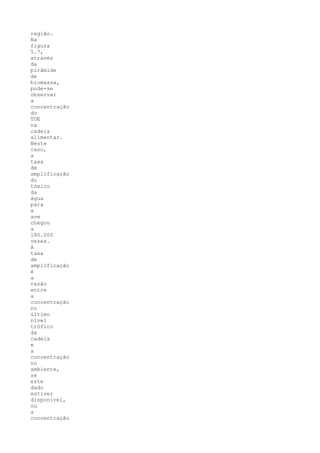 região.
Na
figura
5.7,
através
da
pirâmide
de
biomassa,
pode-se
observar
a
concentração
do
TDE
na
cadeia
alimentar.
Neste
caso,
a
taxa
de
amplificação
do
tóxico
da
água
para
a
ave
chegou
a
180.000
vezes.
A
taxa
de
amplificação
é
a
razão
entre
a
concentração
no
último
nível
trófico
da
cadeia
e
a
concentração
no
ambiente,
se
este
dado
estiver
disponível,
ou
a
concentração
 