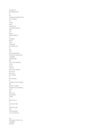 animais
predadores
e
os
superpredadores,
situados
no
topo
das
cadeias
alimentares,
são
os
mais
ameaçados.
O
homem,
pelo
seu
regime
alimentar,
é
um
su-
perpredador,
encontrando-se
também
ameaçado
de
intoxicações.
Com
base
nesta
constatação,
muitos
países
proíbem
a
produção
e
comercialização
de
pesticidas
organoclorados,
uso
de
metais
pesados
como
o
mercúrio
e
controlam
a
exposição
às
radiações
ionizantes.


Os
desequilíbrios
também
podem
 