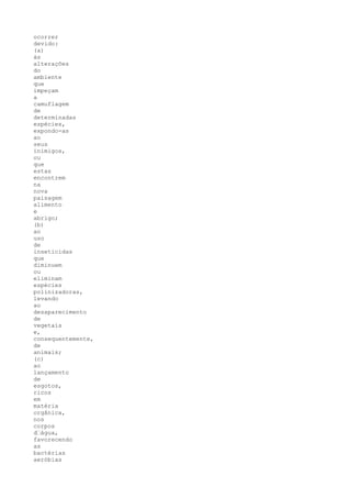 ocorrer
devido:
(a)
às
alterações
do
ambiente
que
impeçam
a
camuflagem
de
determinadas
espécies,
expondo-as
ao
seus
inimigos,
ou
que
estas
encontrem
na
nova
paisagem
alimento
e
abrigo;
(b)
ao
uso
de
inseticidas
que
diminuem
ou
eliminam
espécies
polinizadoras,
levando
ao
desaparecimento
de
vegetais
e,
consequentemente,
de
animais;
(c)
ao
lançamento
de
esgotos,
ricos
em
matéria
orgânica,
nos
corpos
d“água,
favorecendo
as
bactérias
aeróbias
 