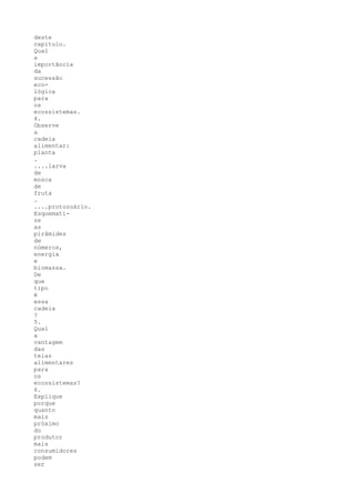 deste
capítulo.
Qual
a
importância
da
sucessão
eco-
lógica
para
os
ecossistemas.
4.
Observe
a
cadeia
alimentar:
planta
.
....larva
de
mosca
de
fruta
.
....protozoário.
Esquemati-
ze
as
pirâmides
de
números,
energia
e
biomassa.
De
que
tipo
é
essa
cadeia
?
5.
Qual
a
vantagem
das
teias
alimentares
para
os
ecossistemas?
6.
Explique
porque
quanto
mais
próximo
do
produtor
mais
consumidores
podem
ser
 