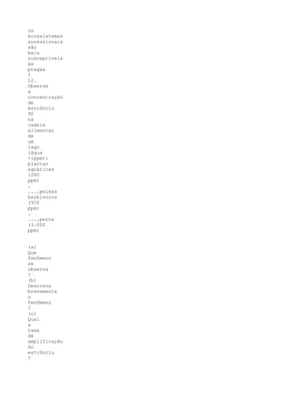 os
ecossistemas
sucessionais
são
mais
susceptíveis
às
pragas
?
12.
Observe
a
concentração
de
estrôncio
90
na
cadeia
alimentar
de
um
lago
(água
-1ppm):
plantas
aquáticas
(280
ppm)
.
....peixes
herbívoros
(950
ppm)
.
....perca
(3.000
ppm)


(a)
Que
fenômeno
se
observa
?
(b)
Descreva
brevemente
o
fenômeno
?
(c)
Qual
a
taxa
de
amplificação
do
estrôncio
?
 