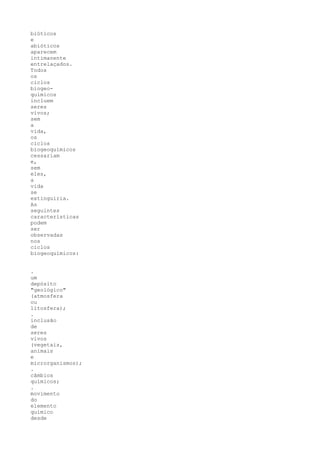 bióticos
e
abióticos
aparecem
intimanente
entrelaçados.
Todos
os
ciclos
biogeo-
químicos
incluem
seres
vivos;
sem
a
vida,
os
ciclos
biogeoquímicos
cessariam
e,
sem
eles,
a
vida
se
extinguiria.
As
seguintes
características
podem
ser
observadas
nos
ciclos
biogeoquímicos:


.
um
depósito
"geológico"
(atmosfera
ou
litosfera);
.
inclusão
de
seres
vivos
(vegetais,
animais
e
microrganismos);
.
câmbios
químicos;
.
movimento
do
elemento
químico
desde
 