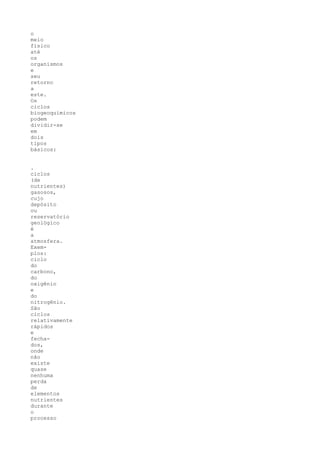 o
meio
físico
até
os
organismos
e
seu
retorno
a
este.
Os
ciclos
biogeoquímicos
podem
dividir-se
em
dois
tipos
básicos:


.
ciclos
(de
nutrientes)
gasosos,
cujo
depósito
ou
reservatório
geológico
é
a
atmosfera.
Exem-
plos:
ciclo
do
carbono,
do
oxigênio
e
do
nitrogênio.
São
ciclos
relativamente
rápidos
e
fecha-
dos,
onde
não
existe
quase
nenhuma
perda
de
elementos
nutrientes
durante
o
processo
 
